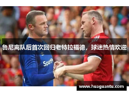 鲁尼离队后首次回归老特拉福德，球迷热情欢迎