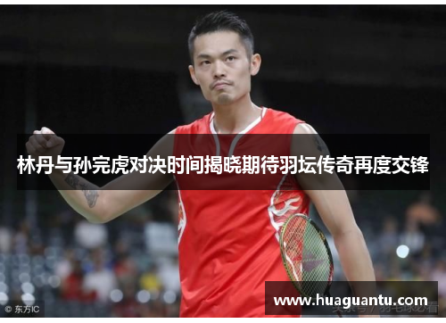林丹与孙完虎对决时间揭晓期待羽坛传奇再度交锋 林丹与孙完虎对决时间揭晓期待羽坛传奇再度交锋