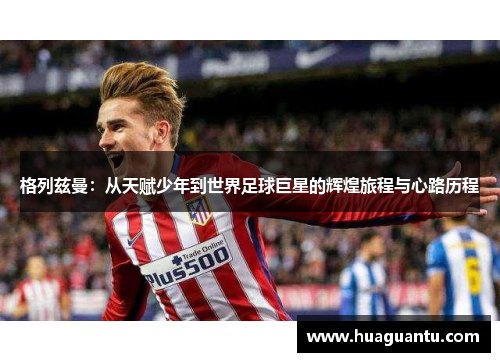 格列兹曼:从天赋少年到世界足球巨星的辉煌旅程与心路历程 格列兹曼:从天赋少年到世界足球巨星的辉煌旅程与心路历程